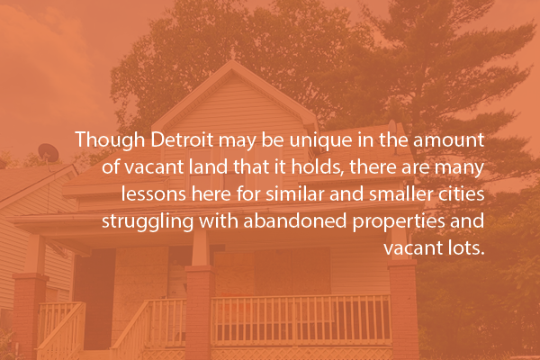 Though Detroit may be unique in the amount of vacant land that it holds, there are many lessons here for similar and smaller cities struggling with abandoned properties and vacant lots.