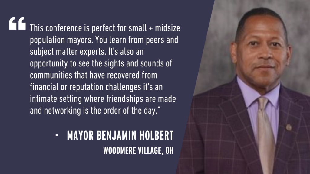 "This conference is perfect for small + midsize population mayors. You learn from peers and subject matter experts. It's also an opportunity to see the sights and sounds of communities that have recovered from financial or reputation challenges[;] it's an intimate setting where friendships are made and networking is the order of the day." - Mayor Benjamin Holbert Woodmere Village, OH