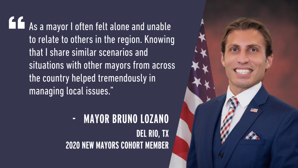 "As a mayor I often felt alone and unable to relate to others in the region. Knowing that I share similar scenarios and situations with other mayors from across the country helped tremendously in managing local issues." - Mayor Bruno Lozano Del Rio, TX 2020 New Mayors Cohort Member