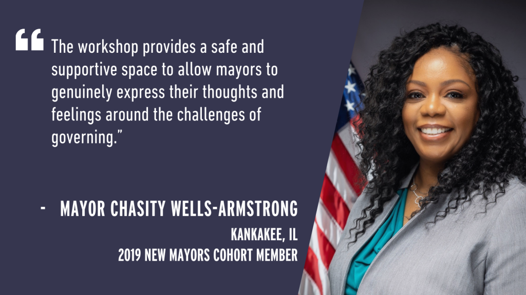 "The workshop provides a safe and supportive space to allow mayors to genuinely express their thoughts and feelings around the challenges of governing." - Mayor Chasity Wells-Armstrong Kankakee, IL 2019 New Mayors Cohort Member