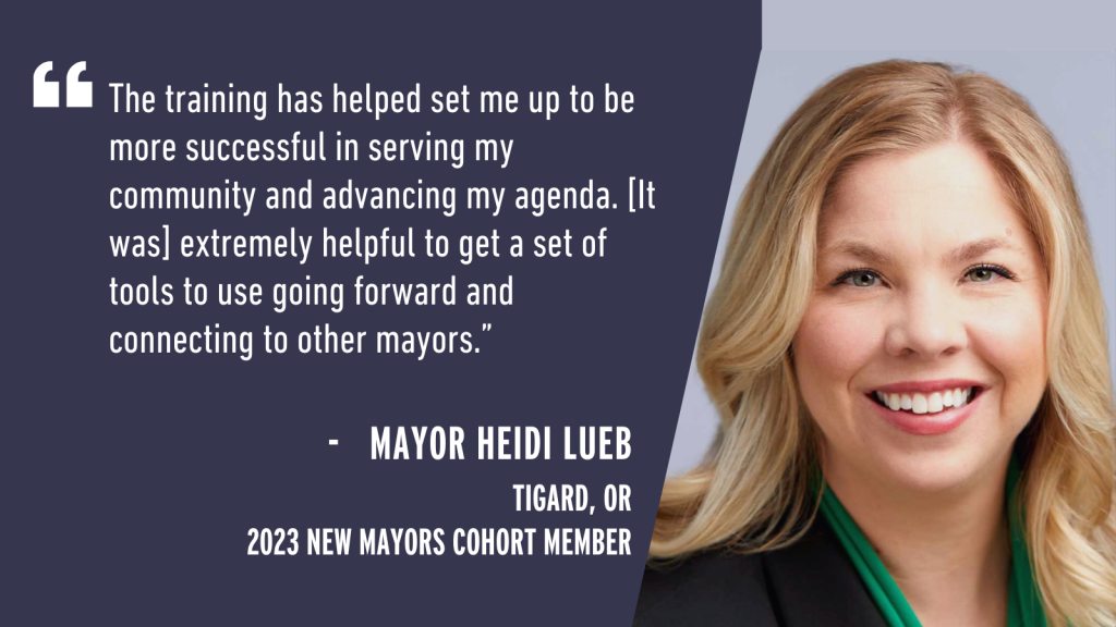 "The training has helped set me up to be more successful in serving my community and advancing my agenda. [It was] extremely helpful to get a set of tools to use going forward and connecting to other mayors." - Mayor Heidi Lueb Tigard, OR 2023 New Mayors Cohort Member