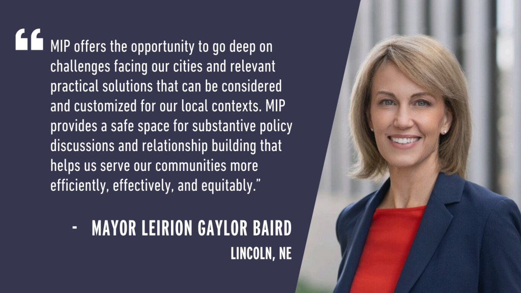 "MIP offers the opportunity to go deep on challenges facing our cities and relevant practical solutions that can be considered and customized for our local contexts. MIP provides a safe space for substantive policy discussions and relationship building that helps us serve our communities more efficiently, effectively, and equitably." - Mayor Leirion Gaylor Baird Lincoln, NE