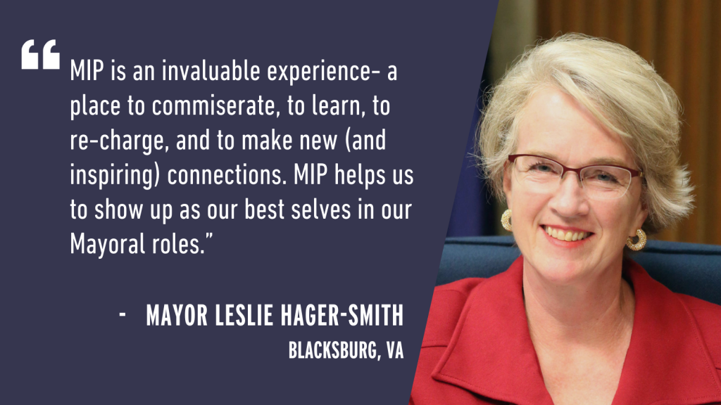 "MIP is an invaluable experience - a place to commiserate, to learn, to re-charge, and to make new (and inspiring) connections. MIP helps us to show up as our best selves in our Mayoral roles." - Mayor Leslie Hager-Smith Blacksburg, VA