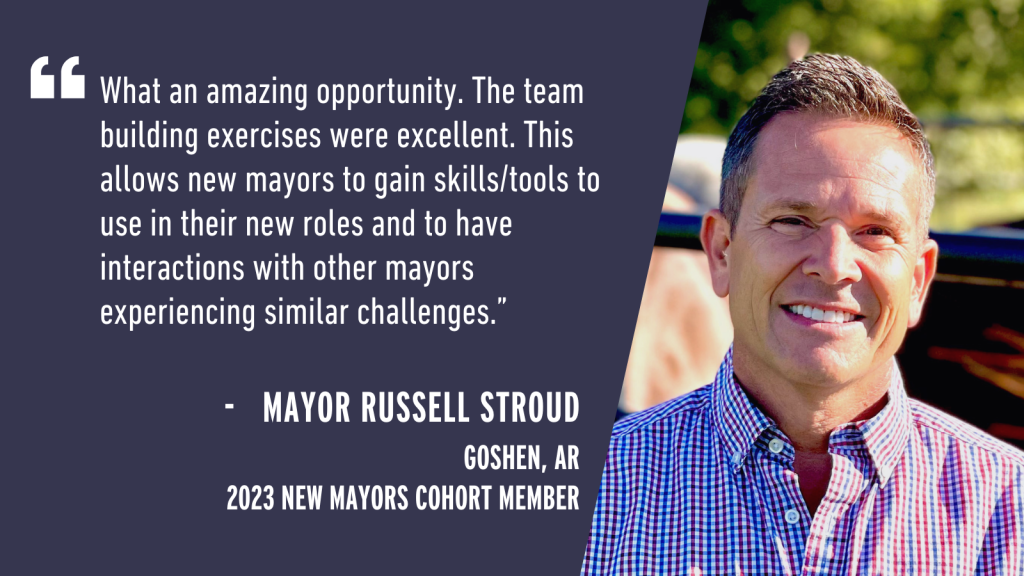 "What an amazing opportunity. The team building exercises were excellent. This allows new mayors to gain skills/tools to use in their new roles and to have interactions with other mayors experiencing similar challenges." - Mayor Russell Stroud Goshen, AR 2023 New Mayors Cohort Member