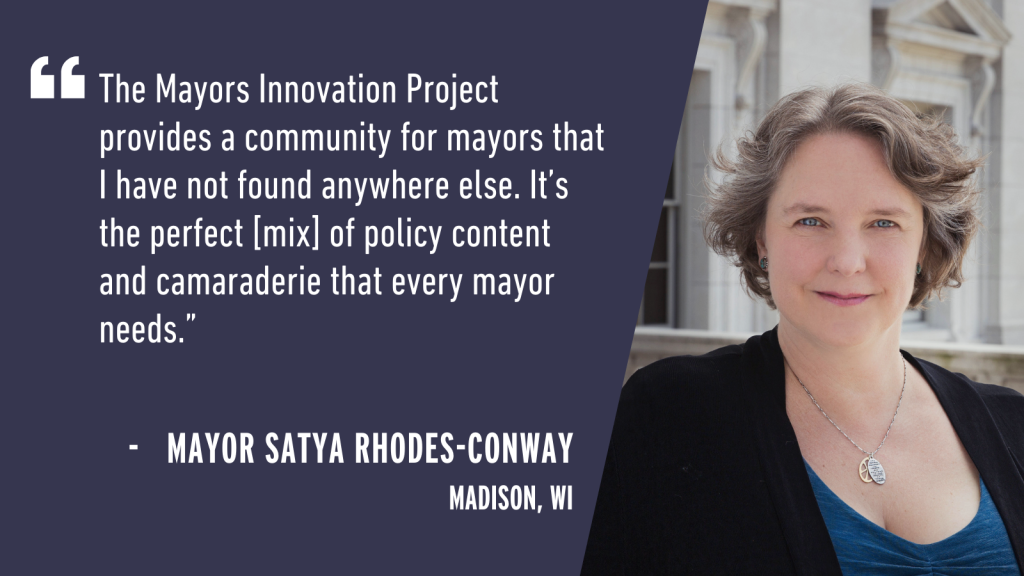 "The Mayors Innovation Project provides a community for mayors that I have not found anywhere else. It's the perfect [mix] of policy content and camaraderie that every mayor needs." - Mayor Satya Rhodes-Conway Madison, WI