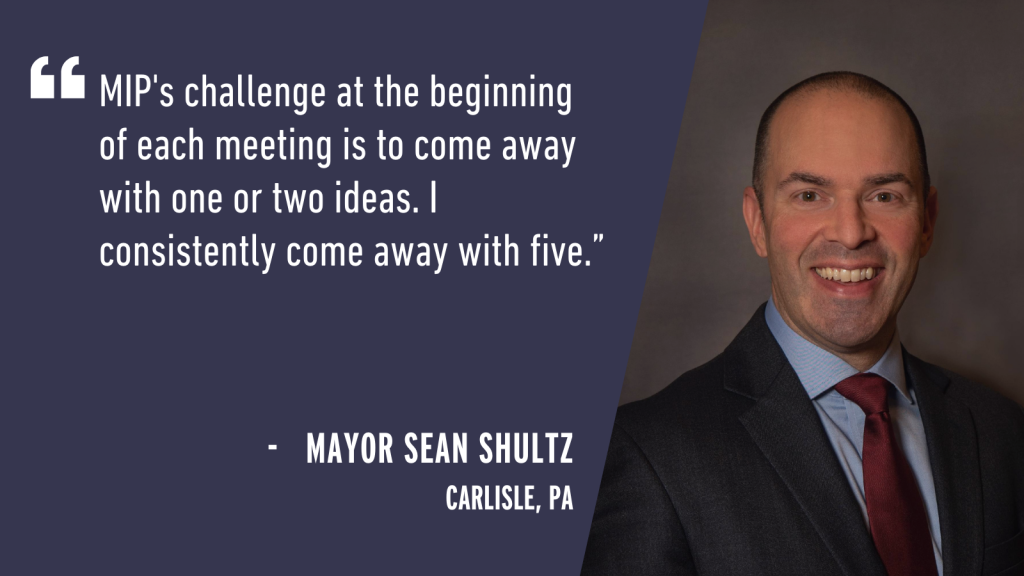 "MIP's challenge at the beginning of each meeting is to come away with one or two ideas. I consistently come away with five." - Mayor Sean Shultz Carlisle, PA