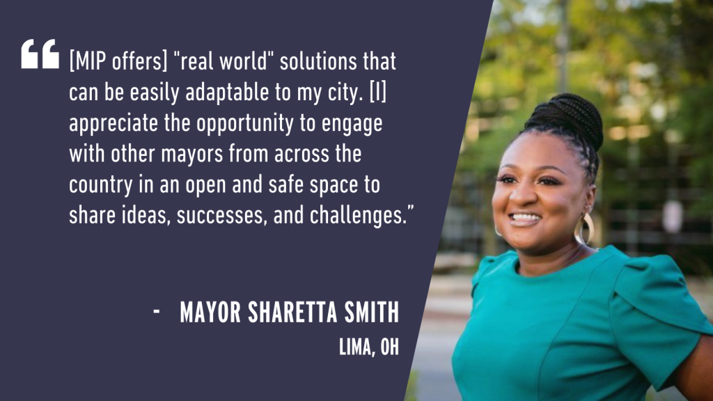 "[MIP offers] "real world" solutions that can be easily adaptable to my city. [I] appreciate the opportunity to engage with other mayors from across the country in an open and safe space to share ideas, successes, and challenges." - Mayor Sharetta Smith Lima, OH