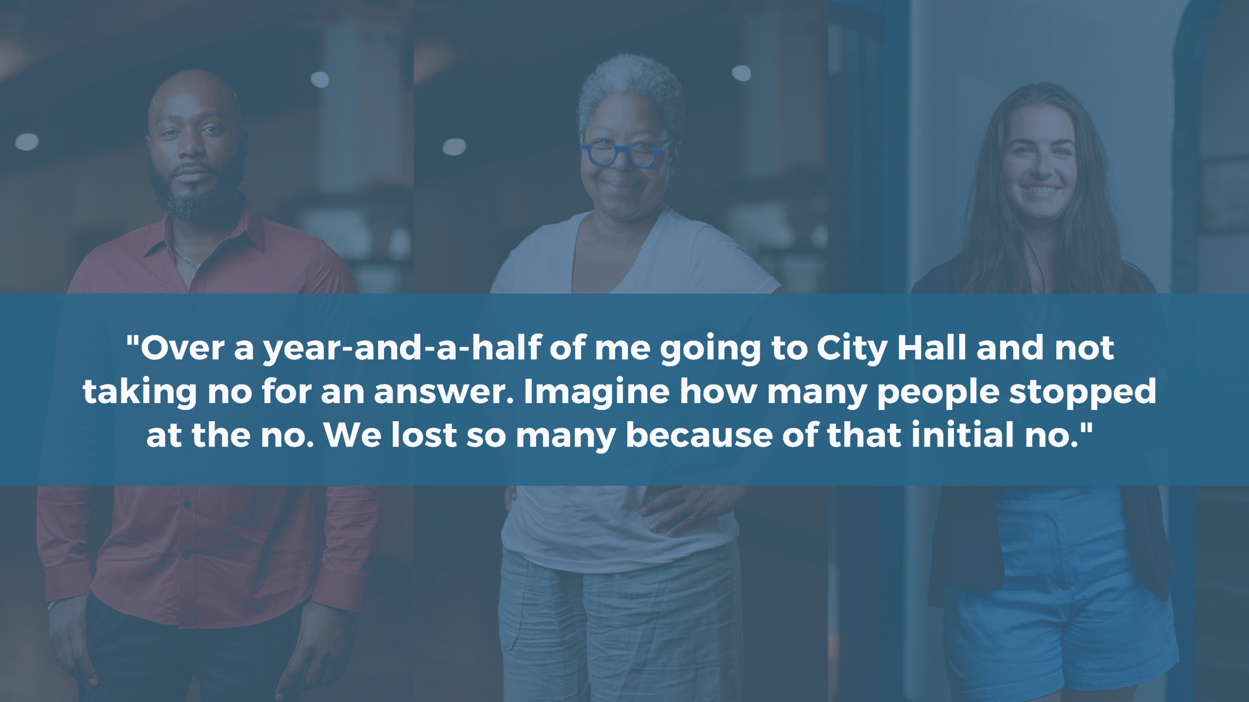 Image with quote overlay: "Over a year-and-a-half of me going to City Hall and note taking no for an answer. Imagine ow many people stopped at the no. We lost so many because of that initial no."