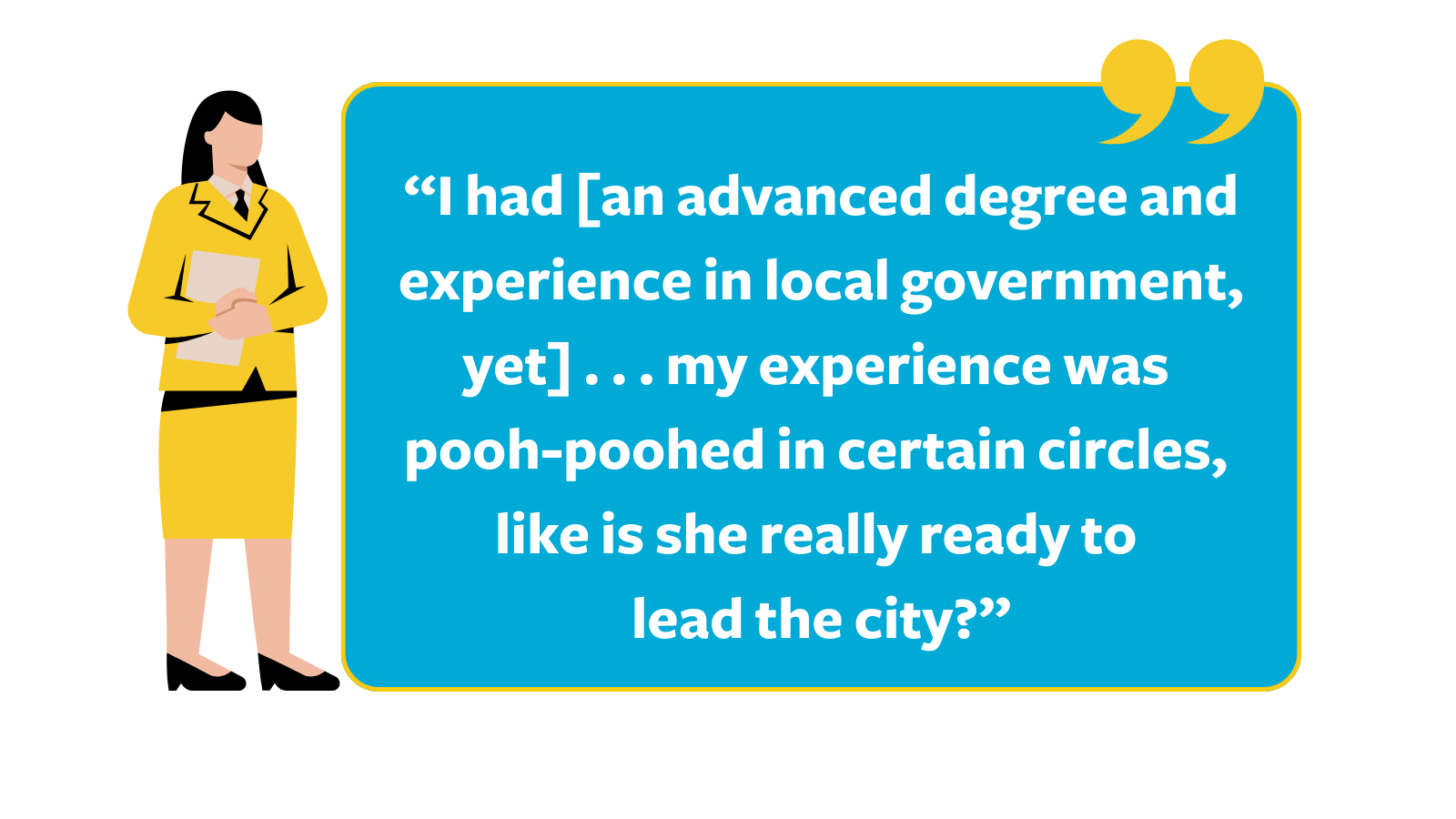 Graphic of a quote reading, “I had [an advanced degree and experience in local government, yet] . . . my experience was pooh-poohed in certain circles, like is she really ready to lead the city," next to a cartoon white woman wearing a yellow suit holding a piece of paper.