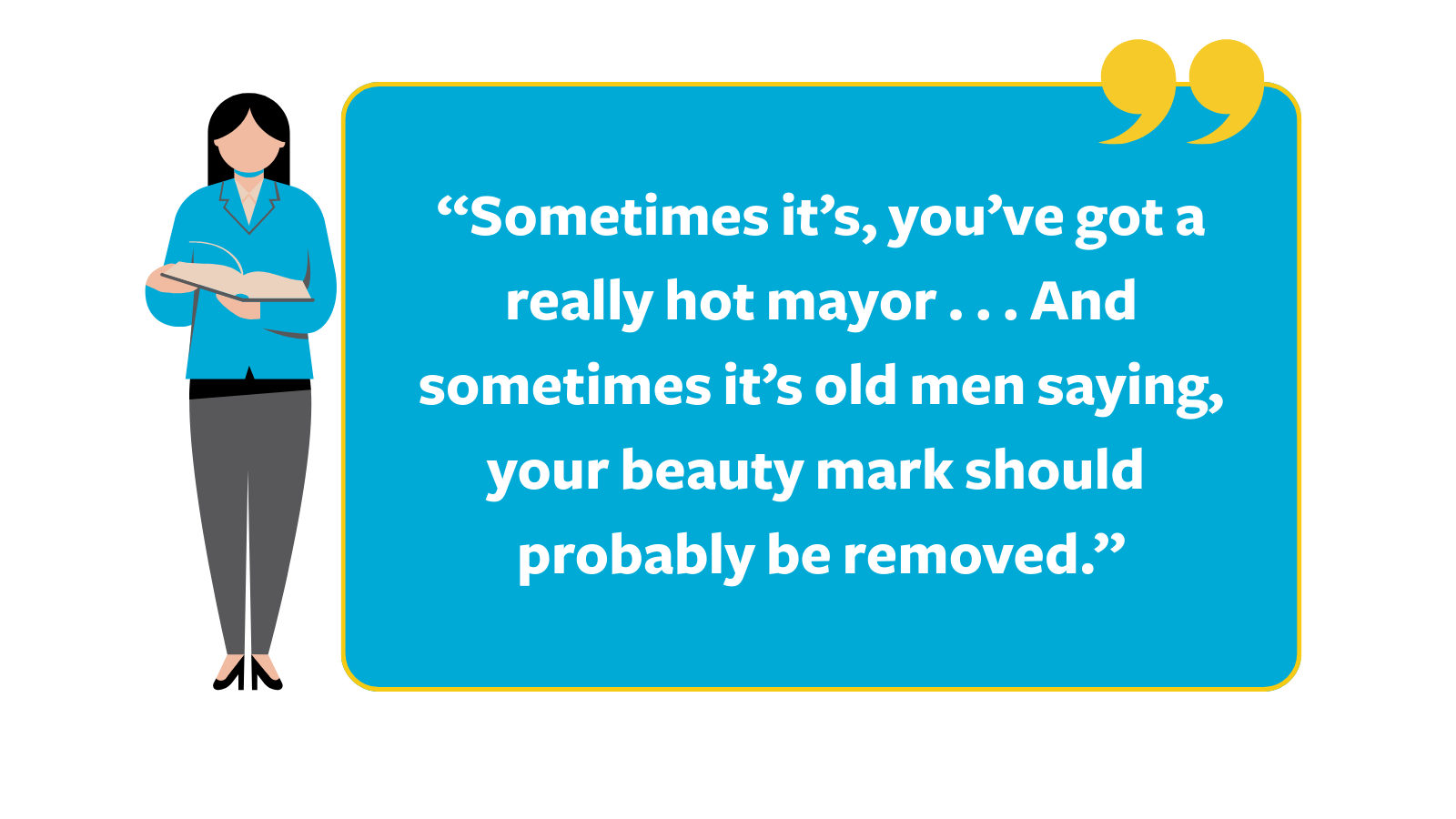 Graphic of a quote reading, “Sometimes it’s, you’ve got a really hot mayor . . . And sometimes it’s old men saying, your beauty mark should probably be removed," next to a cartoon white woman wearing a blue blazer holding a book.