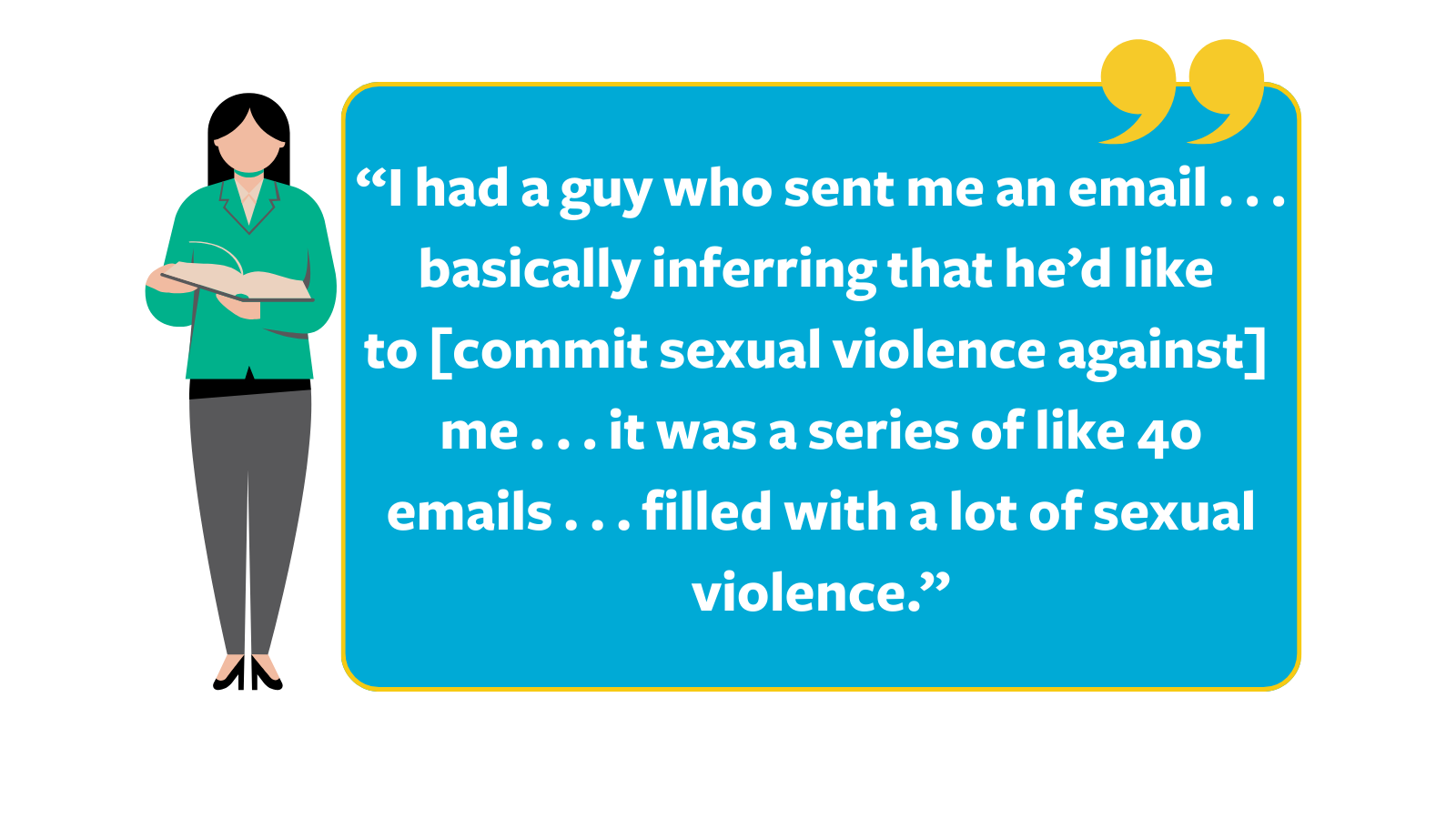 Graphic of quote that reads, “I had a guy who sent me an email . . . basically inferring that he’d like to [commit sexual violence against] me . . . it was a series of like 40 emails . . . filled with a lot of sexual violence," next to a cartoon woman in a green blazer holding a book.
