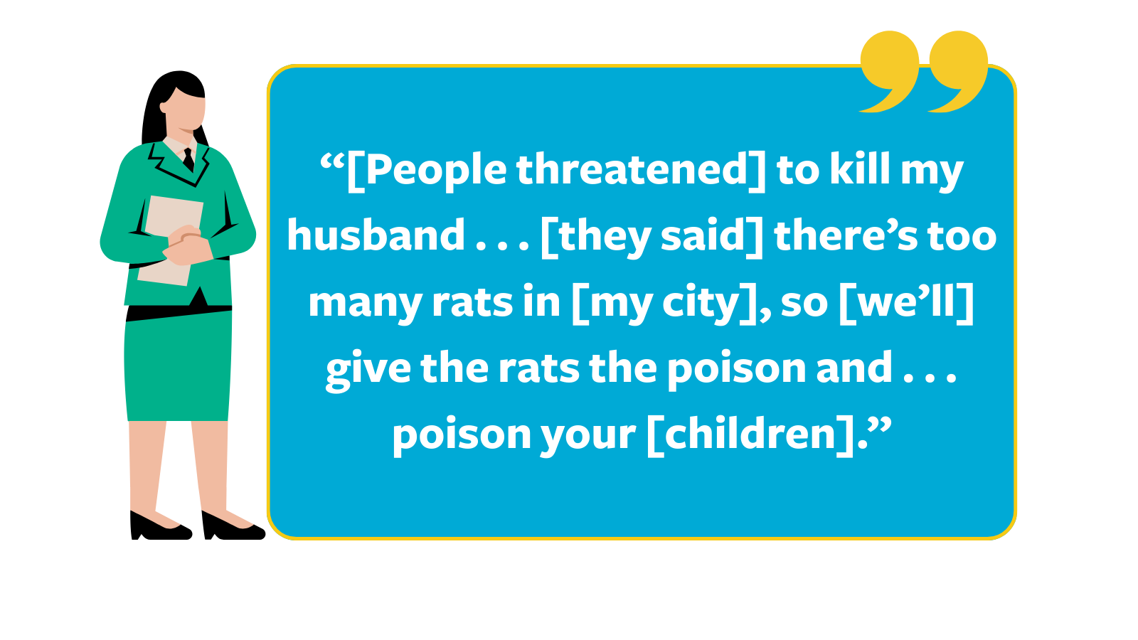 Graphic of a quote reading, “[People threatened] to kill my husband . . . [they said] there’s too many rats in [my city], so [we’ll] give the rats the poison and . . . poison your [children]," next to a cartoon woman in a green suit.
