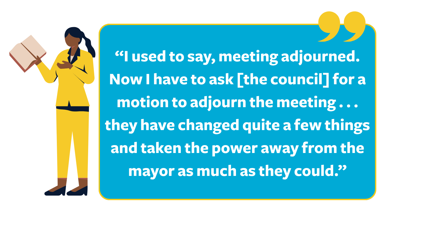 Graphic of a quote reading, “I used to say, meeting adjourned. Now I have to ask [the council] for amotion to adjourn the meeting . . . they have changed quite a few things and taken the power away from the mayor as much as they could,” next to a cartoon woman wearing a yellow suit holding a book in her right hand.